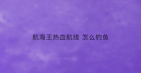 航海王热血航线怎么钓鱼(航海王热血航线怎么找钓鱼点)